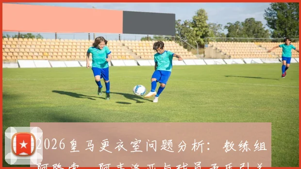 2026皇马更衣室问题分析：教练组阿隆索、阿韦洛亚与球员矛盾引关注，西媒曝内部管理细节