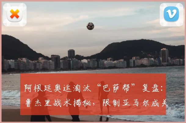 阿根廷奥运淘汰“巴萨帮”复盘:鲁杰里战术揭秘,限制亚马尔成关键,自豪感从何而来?