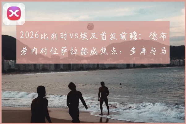 2026比利时vs埃及首发前瞻：德布劳内对位萨拉赫成焦点，多库与马尔穆什关键作用解析，附阵容深度分析与观赛指南