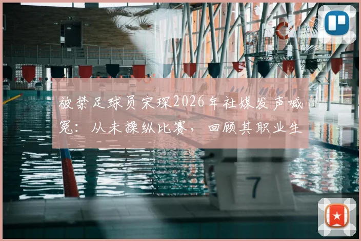 被禁足球员宋琛2026年社媒发声喊冤：从未操纵比赛，回顾其职业生涯与禁赛风波始末