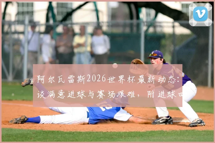 阿尔瓦雷斯2026世界杯最新动态：谈满意进球与赛场艰难，附进球回放与赛后采访解读