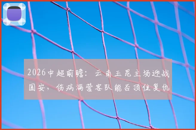 2026中超前瞻：云南玉昆主场迎战国安，伤病满营客队能否顶住复仇怒火？