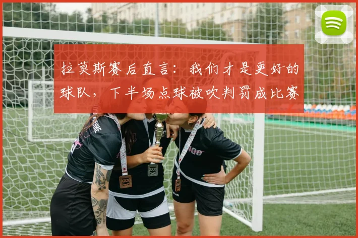 拉莫斯赛后直言：我们才是更好的球队，下半场点球被吹判罚成比赛转折点