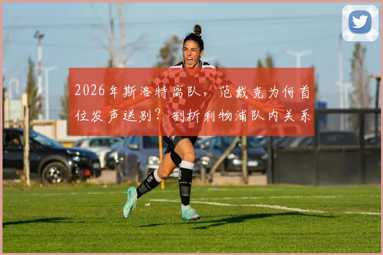 2026年斯洛特离队,范戴克为何首位发声送别?剖析利物浦队内关系与队长担当