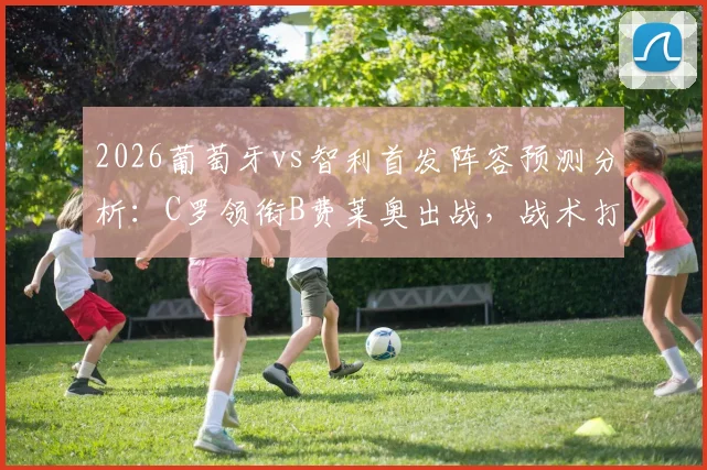 2026葡萄牙vs智利首发阵容预测分析:C罗领衔B费莱奥出战,战术打法及历史交锋深度解读