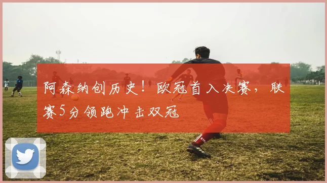 阿森纳创历史！欧冠首入决赛，联赛5分领跑冲击双冠