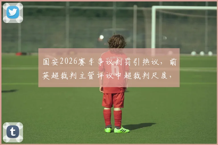 国安2026赛季争议判罚引热议，前英超裁判主管评议中超裁判尺度，球迷直呼“大佬评评理”