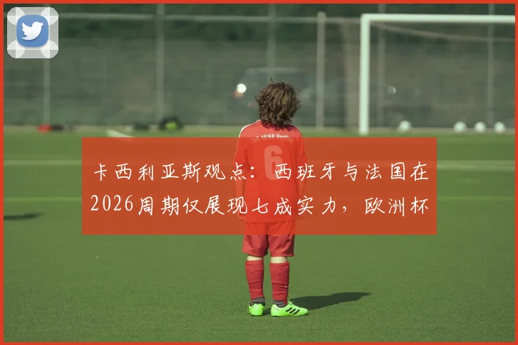 卡西利亚斯观点：西班牙与法国在2026周期仅展现七成实力，欧洲杯表现深度剖析与未来战力展望
