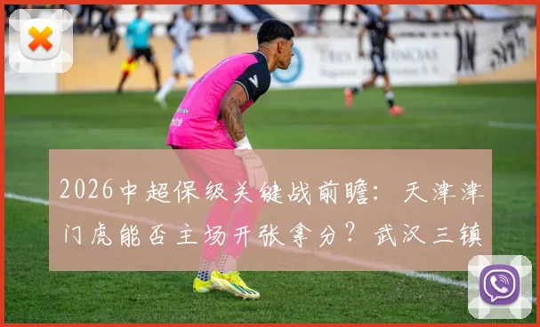 2026中超保级关键战前瞻：天津津门虎能否主场开张拿分？武汉三镇客场连败困境怎么破？