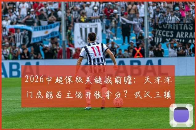 2026中超保级关键战前瞻：天津津门虎能否主场开张拿分？武汉三镇客场连败困境怎么破？