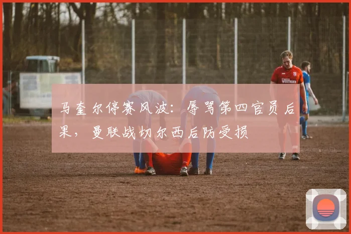 马奎尔停赛风波：辱骂第四官员后果，曼联战切尔西后防受损