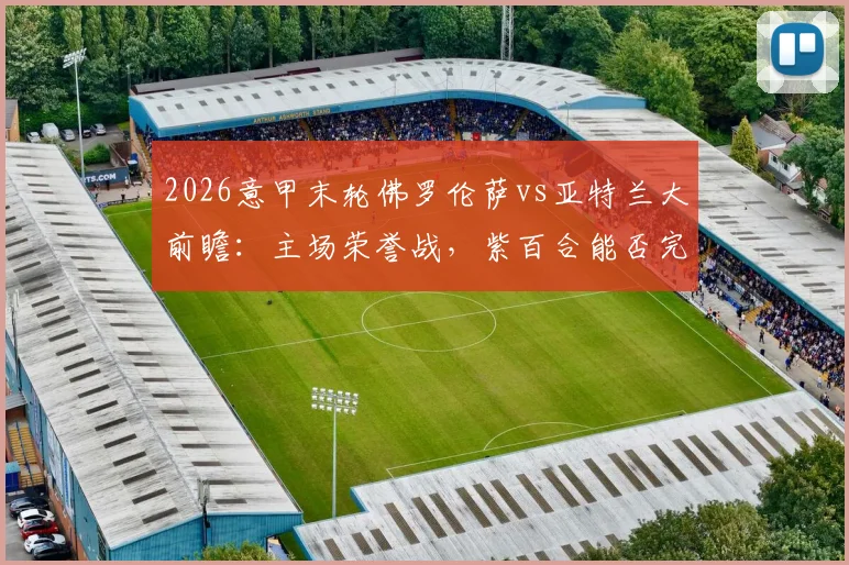 2026意甲末轮佛罗伦萨vs亚特兰大前瞻：主场荣誉战，紫百合能否完美收官，真蓝黑冲击双杀？