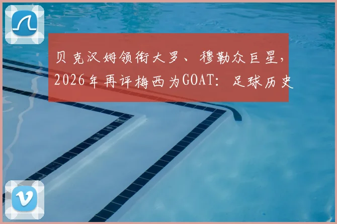 贝克汉姆领衔大罗、穆勒众巨星，2026年再评梅西为GOAT：足球历史最佳之争尘埃落定？