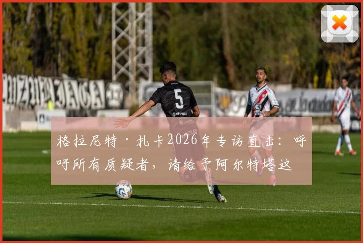 格拉尼特·扎卡2026年专访直击：呼吁所有质疑者，请给予阿尔特塔这位阿森纳主帅应有的尊重与支持