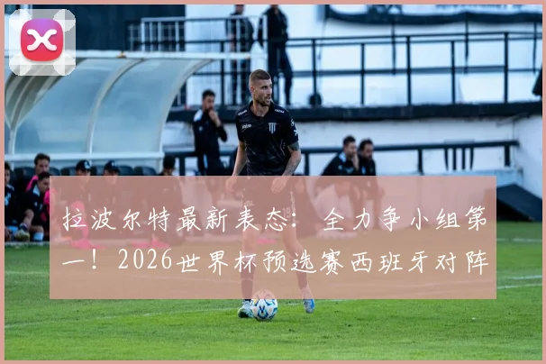 拉波尔特最新表态：全力争小组第一！2026世界杯预选赛西班牙对阵乌拉圭关键战前瞻与形势解析