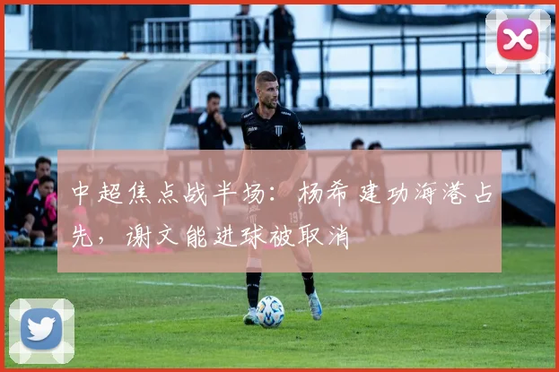 中超焦点战半场：杨希建功海港占先，谢文能进球被取消