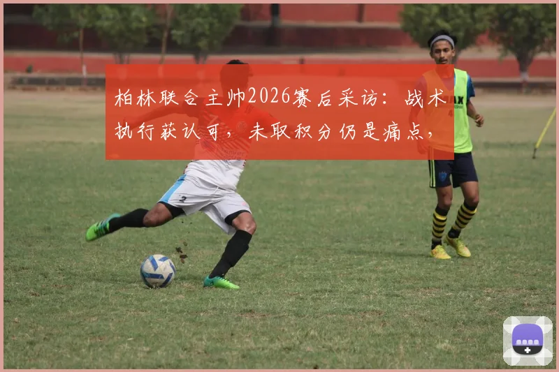 柏林联合主帅2026赛后采访:战术执行获认可,未取积分仍是痛点,深度复盘关键战役