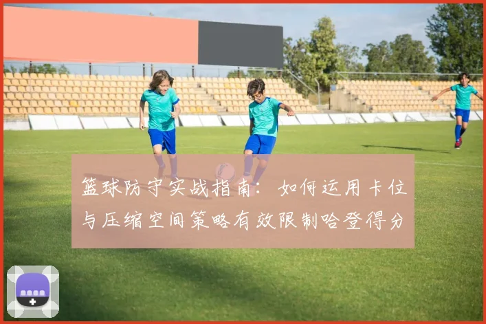 篮球防守实战指南：如何运用卡位与压缩空间策略有效限制哈登得分，附2026年顶级防守技巧解析