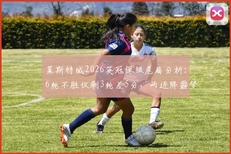 莱斯特城2026英冠保级危局分析：6轮不胜仅剩3轮差5分，两连降噩梦会成真吗？