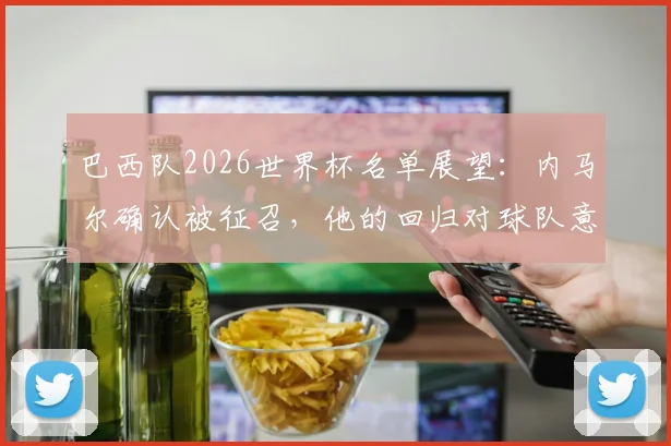 巴西队2026世界杯名单展望:内马尔确认被征召,他的回归对球队意味着什么?