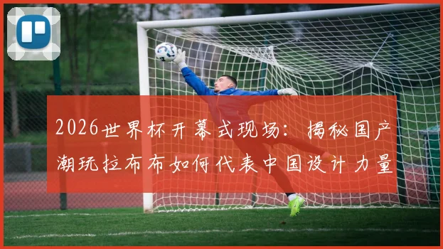 2026世界杯开幕式现场：揭秘国产潮玩拉布布如何代表中国设计力量惊艳全球，完整记录其世界顶流之路