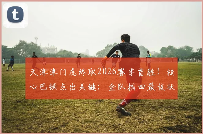 天津津门虎终取2026赛季首胜!核心巴顿点出关键:全队找回最佳状态,昔日名帅金句成转折点?