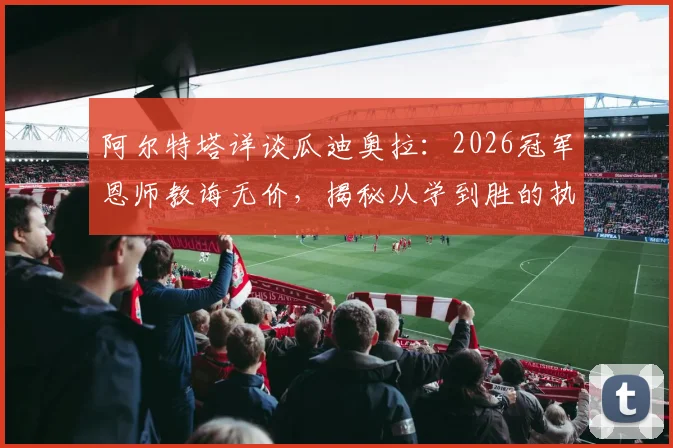 阿尔特塔详谈瓜迪奥拉:2026冠军恩师教诲无价,揭秘从学到胜的执教之路
