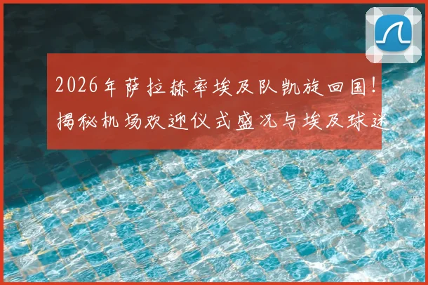 2026年萨拉赫率埃及队凯旋回国！揭秘机场欢迎仪式盛况与埃及球迷狂热现场