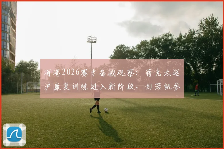 海港2026赛季备战观察:蒋光太返沪康复训练进入新阶段,刘若钒参与合练获教练组肯定