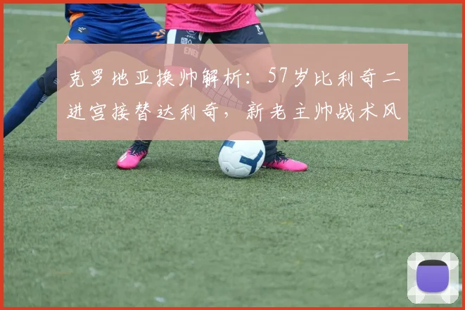 克罗地亚换帅解析:57岁比利奇二进宫接替达利奇,新老主帅战术风格对比一览