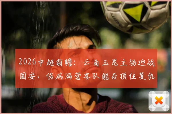 2026中超前瞻：云南玉昆主场迎战国安，伤病满营客队能否顶住复仇怒火？
