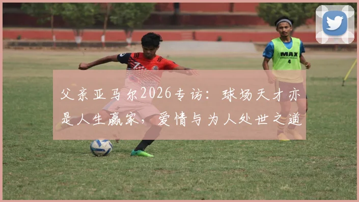 父亲亚马尔2026专访：球场天才亦是人生赢家，爱情与为人处世之道全解析